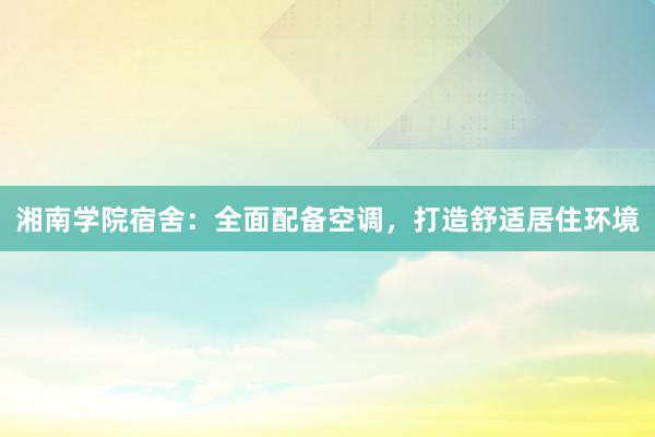 湘南学院宿舍：全面配备空调，打造舒适居住环境