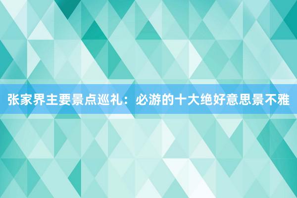 张家界主要景点巡礼：必游的十大绝好意思景不雅